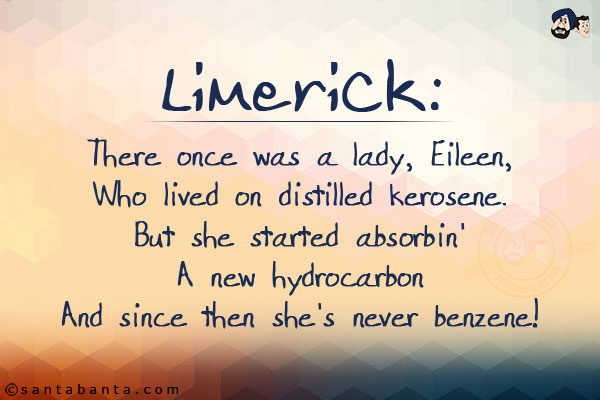 There once was a lady, Eileen,<br/>
Who lived on distilled kerosene.<br/>
But she started absorbin'<br/>
A new hydrocarbon<br/>
And since then she's never benzene!