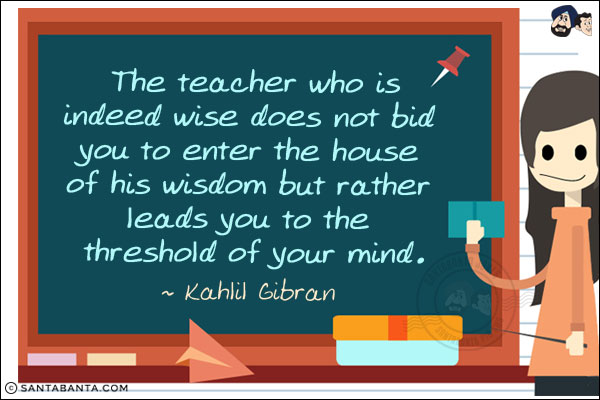 The teacher who is indeed wise does not bid you to enter the house of his wisdom but rather leads you to the threshold of your mind.
