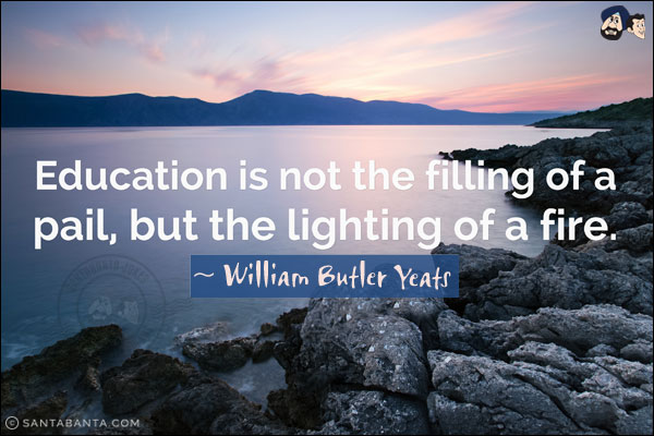 Education is not the filling of a pail but the lighting of a fire.