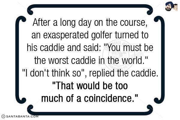 After a long day on the course, an exasperated golfer turned to his caddie and said: `You must be the worst caddie in the world.`<br/>
`I don't think so`, replied the caddie. `That would be too much of a coincidence.` 
