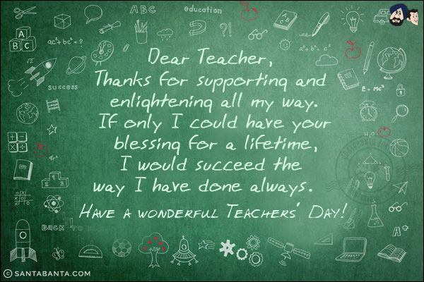 Dear Teacher, <br/>
Thanks for supporting and enlightening all my way.<br/>
If only I could have your blessing for a lifetime,<br/>	
I would succeed the way I have done always.<br/>	
Have a wonderful Teachers' Day!