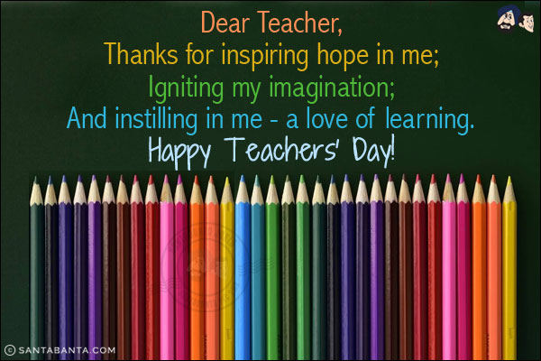 Dear Teacher,<br/>
Thanks for inspiring hope in me;<br/>
Igniting my imagination;<br/>
And instilling in me - a love of learning.<br/>
Happy Teachers' Day!