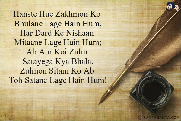 Hanste Hue Zakhmon Ko Bhulane Lage Hain Hum,<br/>
Har Dard Ke Nishaan Mitaane Lage Hain Hum;<br/>
Ab Aur Koi Zulm Satayega Kya Bhala,<br/>
Zulmon Sitam Ko Ab Toh Satane Lage Hain Hum!