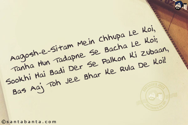 Aagosh-e-Sitam Mein Chhupa Le Koi,<br/>
Tanha Hun Tadapne Se Bacha Le Koi;<br/>
Sookhi Hai Badi Der Se Palkon Ki Zubaan,<br/>
Bas Aaj Toh Jee Bhar Ke Rula De Koi!