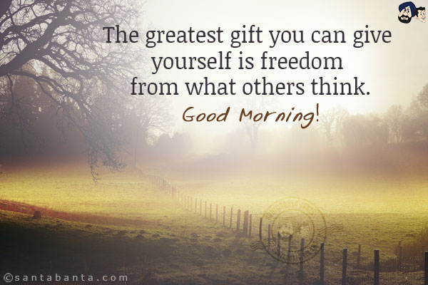 The greatest gift you can give yourself is freedom from what others think.<br/>
Good Morning!