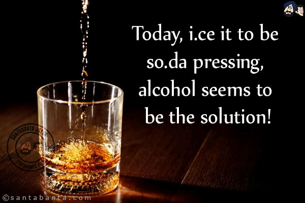 Today, i.ce it to be so.da pressing, alcohol seems to be the solution!