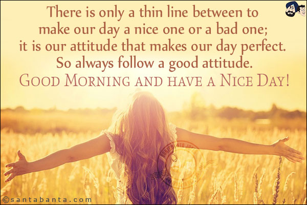 There is only a thin line between to make our day a nice one or a bad one; it is our attitude that makes our day perfect. So always follow a good attitude.<br/>
Good Morning and have a Nice Day!