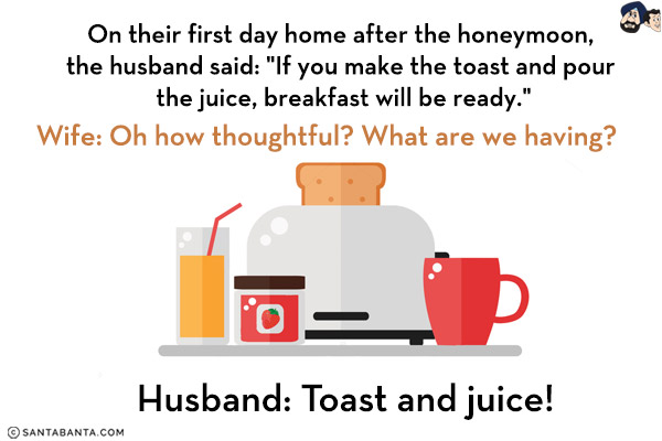 On their first day home after the honeymoon, the husband said: `If you make the toast and pour the juice, breakfast will be ready.`<br/>
Wife: Oh how thoughtful? What are we having?<br/>
Husband: Toast and juice!