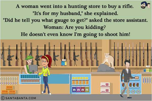 A woman went into a hunting store to buy a rifle. `It's for my husband,` she explained.<br/>
`Did he tell you what gauge to get?` asked the store assistant.<br/>
Woman: Are you kidding? He doesn't even know I'm going to shoot him!