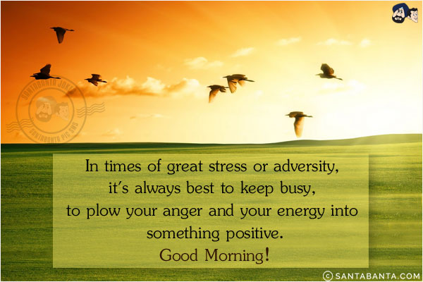 In times of great stress or adversity, it's always best to keep busy, to plow your anger and your energy into something positive.<br/>
Good Morning!