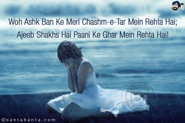 Woh Ashk Ban Ke Meri Chashm-e-Tar Mein Rehta Hai;<br/>
Ajeeb Shakhs Hai Paani Ke Ghar Mein Rehta Hai!<br/><br/>

Chashm-e-Tar = Eyes Filled with Tears, Wet Eyes