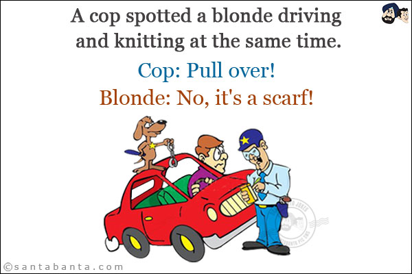 A cop spotted a blonde driving and knitting at the same time.<br/>
Cop: Pull over!<br/>
Blonde: No, it's a scarf!