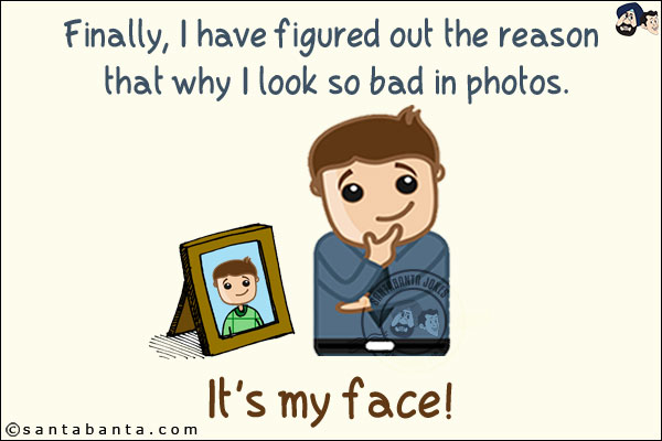 Finally, I have figured out the reason that why I look so bad in photos.<br/>
.<br/>
.<br/>
.<br/>
.<br/>
.<br/>
.<br/>
.<br/>
.<br/>
.<br/>
It's my face!