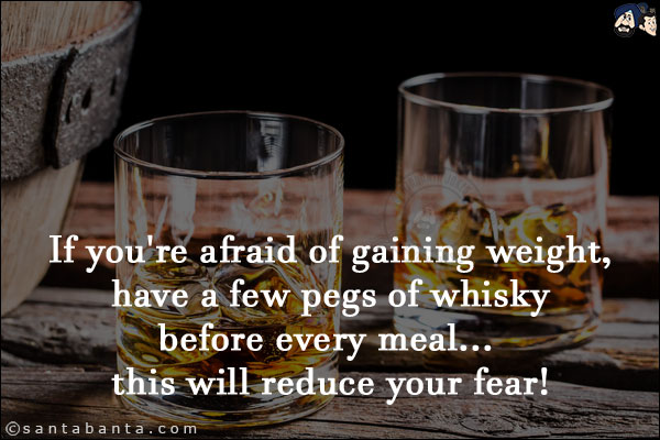 If you're afraid of gaining weight, have a few pegs of whisky before every meal... this will reduce your fear!