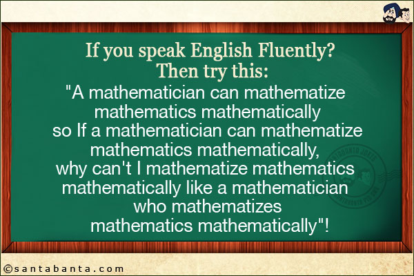 If you speak English Fluently? Then try this:<br/>
`A mathematician can mathematize mathematics mathematically so If a mathematician can mathematize mathematics mathematically, why can't I mathematize mathematics mathematically like a mathematician who mathematizes mathematics mathematically`!