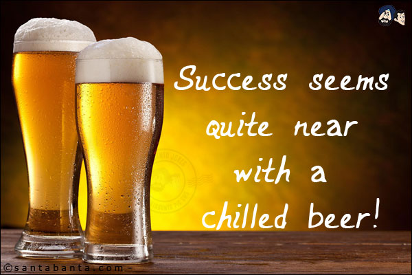 Success seems quite near with a chilled beer!