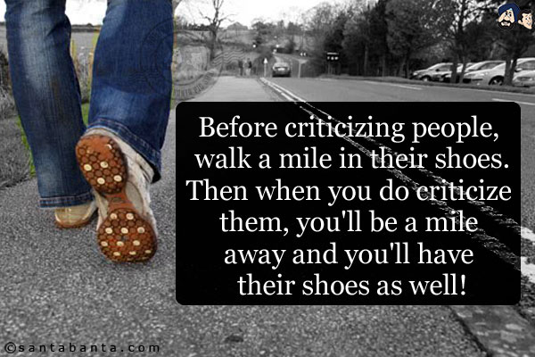 Before criticizing people, walk a mile in their shoes.<br/>
Then when you do criticize them, you'll be a mile away and you'll have their shoes as well!