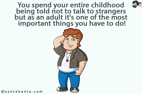 You spend your entire childhood being told not to talk to strangers but as an adult it's one of the most important things you have to do!