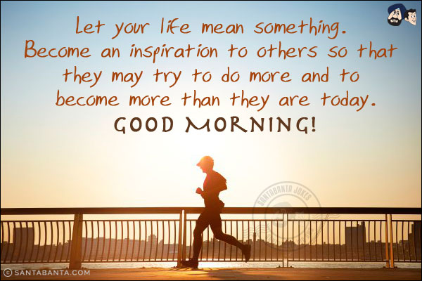 Let your life mean something. Become an inspiration to others so that they may try to do more and to become more than they are today.<br/>
Good Morning!