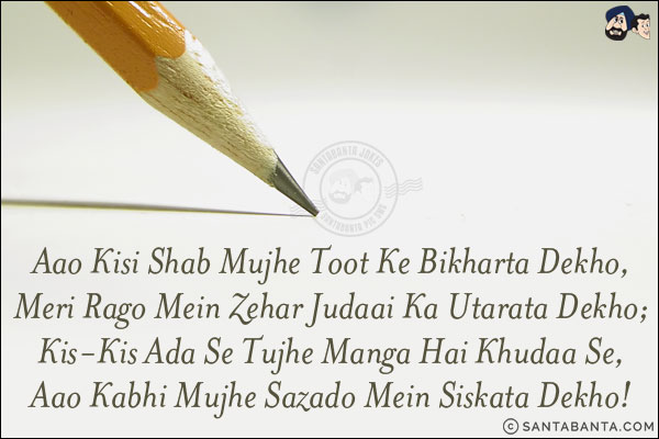 Aao Kisi Shab Mujhe Toot Ke Bikharta Dekho,<br/>
Meri Rago Mein Zehar Judaai Ka Utarata Dekho;<br/>
Kis-Kis Ada Se Tujhe Manga Hai Khudaa Se,<br/>
Aao Kabhi Mujhe Sazado Mein Siskata Dekho!