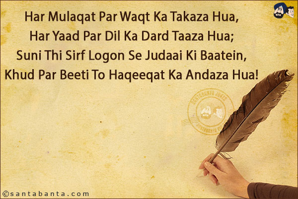 Har Mulaqat Par Waqt Ka Takaza Hua,<br/>
Har Yaad Par Dil Ka Dard Taaza Hua;<br/>
Suni Thi Sirf Logon Se Judaai Ki Baatein,<br/>
Khud Par Beeti To Haqeeqat Ka Andaza Hua!