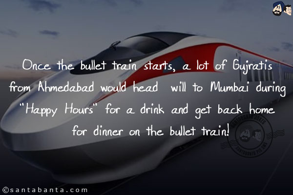 Once the bullet train starts, a lot of Gujratis from Ahmedabad would head  will to Mumbai during `Happy Hours` for a drink and get back home for dinner on the bullet train!