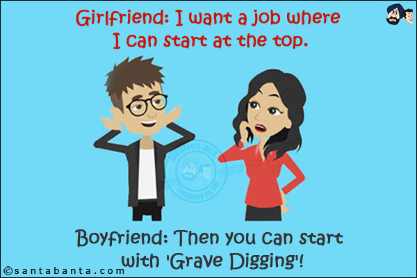 Girlfriend: I want a job where I can start at the top.<br/>
Boyfriend: Then you can start with 'Grave Digging'!