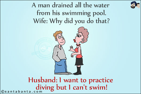 A man drained all the water from his swimming pool.<br/>
Wife: Why did you do that?<br/>
Husband: I want to practice diving but I can't swim!