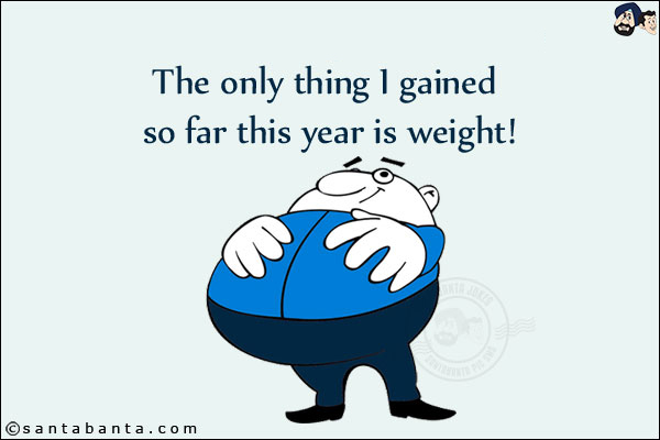 The only thing I gained so far this year is weight!