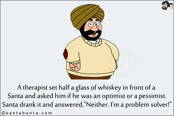 A therapist set half a glass of whiskey in front of a Santa and asked him if he was an optimist or a pessimist.<br/>
Santa drank it and answered, `Neither. I'm a problem solver!`