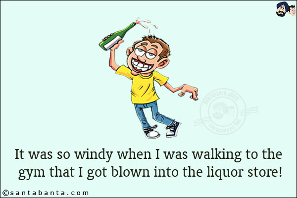 It was so windy when I was walking to the gym that I got blown into the liquor store!