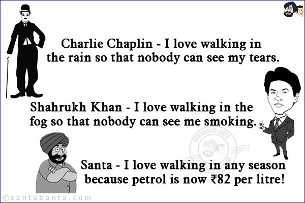 <b>Charlie Chaplin -</b> I love walking in the rain so that nobody can see my tears.<br/>

<b>Shahrukh Khan -</b> I love walking in the fog so that nobody can see me smoking.<br/>

<b>Santa -</b> I love walking in any season because petrol is now ₹82 per litre!