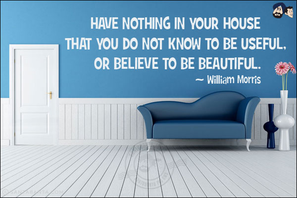 Have nothing in your house that you do not know to be useful, or believe to be beautiful.