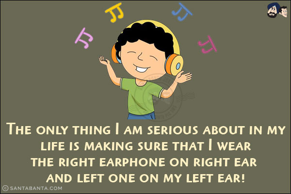 The only thing I am serious about in my life is making sure that I wear the right earphone on right ear and left one on my left ear!