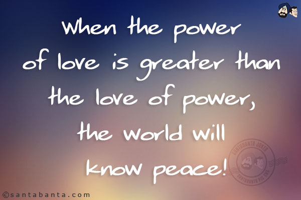 When the power of love is greater than the love of power, the world will know peace!