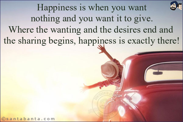 Happiness is when you want nothing and you want it to give. Where the wanting and the desires end and the sharing begins, happiness is exactly there!