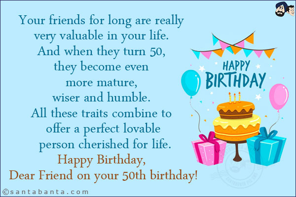 Your friends for long are really very valuable in your life. And when they turn 50, they become even more mature, wiser and humble. All these traits combine to offer a perfect lovable person cherished for life.<br/>
Happy Birthday, Dear Friend on your 50th birthday!