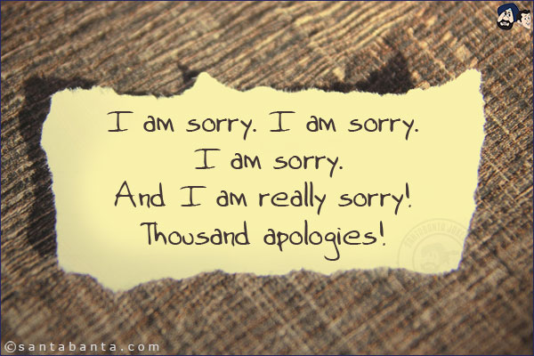 I am sorry. I am sorry. I am sorry.<br/>
And I am really sorry!<br/>
Thousand apologies!