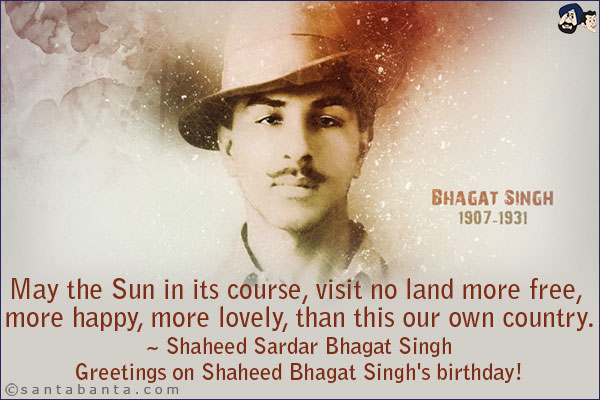 May the Sun in its course, visit no land more free, more happy, more lovely, than this our own country.<br/>
~ Shaheed Sardar Bhagat Singh<br/>
Greetings on Shaheed Bhagat Singh's birthday!