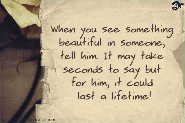 When you see something beautiful in someone, tell him. It may take seconds to say but for him, it could last a lifetime!