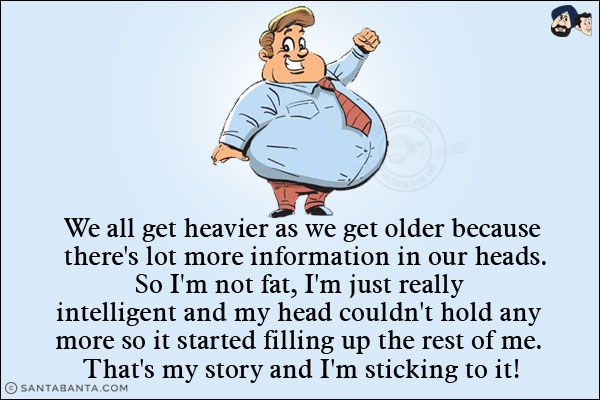 We all get heavier as we get older because there's lot more information in our heads.<br/>
So I'm not fat, I'm just really intelligent and my head couldn't hold anymore so it started filling up the rest of me. That's my story and I'm sticking to it!