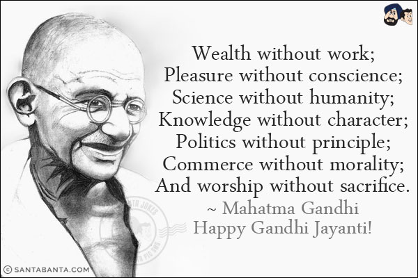 Wealth without work;<br/>
Pleasure without conscience;<br/>
Science without humanity;<br/>
Knowledge without character;<br/>
Politics without principle;<br/>
Commerce without morality;<br/>
And worship without sacrifice.<br/>
~ Mahatma Gandhi<br/>
Happy Gandhi Jayanti!