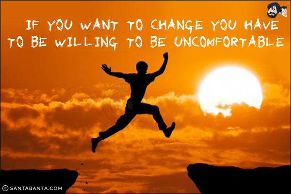 If you want to change you have to be willing to be uncomfortable!