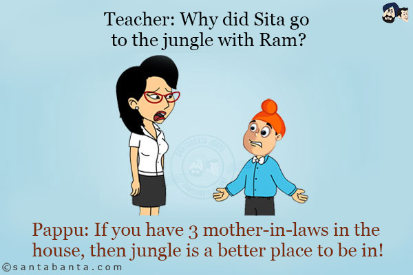 Teacher: Why did Sita go to the jungle with Ram?<br/>
Pappu: If you have 3 mother-in-laws in the house, then jungle is a better place to be in!