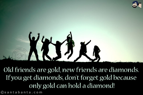 Old friends are gold, new friends are diamonds. If you get diamonds, don't forget gold because only gold can hold a diamond!