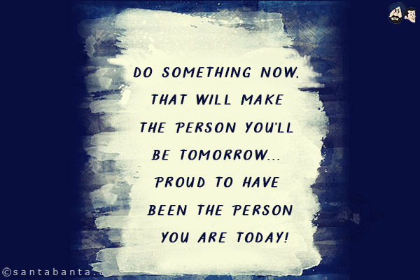 Do something now, that will make the person you'll be tomorrow... proud to have been the person you are today!