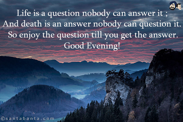 Life is a question nobody can answer it;<br/>
And death is an answer nobody can question it.<br/>
So enjoy the question till you get the answer.<br/>
Good Evening!