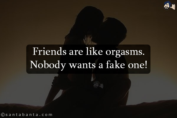 Friends are like orgasms.<br/>
Nobody wants a fake one!