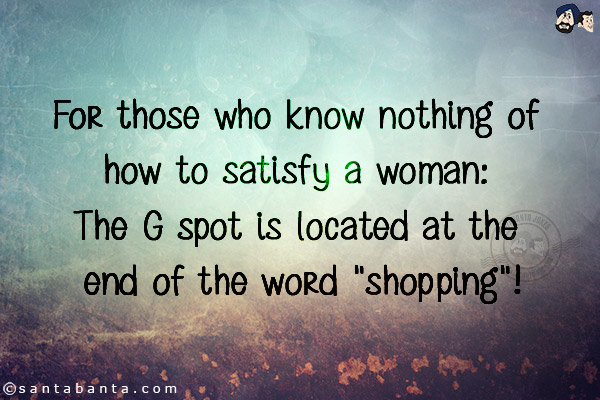 For those who know nothing of how to satisfy a woman: The G spot is located at the end of the word `shopping`!