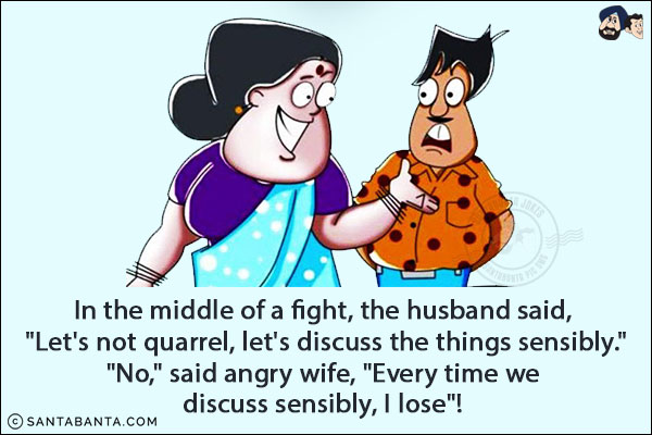 In the middle of a fight, the husband said, `Let's not quarrel, let's discuss the things sensibly.`<br/>
`No,` said angry wife, `Every time we discuss sensibly, I lose`! 